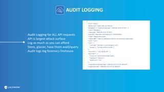 AUDIT LOGGING
Audit Logging for ALL API requests
API is largest attack surface
Log as much as you can afford
Store, glacier, have them avail/query
Audit logs big forensics firehouse
 