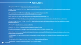 resources
1.Tesla Exposed Dashboard https://redlock.io/blog/cryptojacking-tesla
2.Weight Watchers Exposed Dashboard https://kromtech.com/blog/security-center/weightwatchers-exposure-a-simple-yet-powerful-lesson-
in-cloud-security
3.Lacework Containers at Risk Report https://info.lacework.com/hubfs/Containers%20At-
Risk_%20A%20Review%20of%2021,000%20Cloud%20Environments.pdf
4.CVE-2018-1002105 Github Page https://github.com/kubernetes/kubernetes/issues/71411
5.Kubelet Reference Page https://kubernetes.io/docs/reference/command-line-tools-reference/kubelet-authentication-authorization/
6.Compromising Kubernetes Through Kubelet Blog https://medium.com/handy-tech/analysis-of-a-kubernetes-hack-backdooring-through-
kubelet-823be5c3d67c
7.Shopify Hack https://hackerone.com/reports/341876
8.Exposed etcd Clusters Blog https://elweb.co/the-security-footgun-in-etcd/
9.Lacework exposed etcd Clusters Blog https://www.lacework.com/etcd-thousands-of-clusters-open/
10.Backdoored Docker Images https://arstechnica.com/information-technology/2018/06/backdoored-images-downloaded-5-million-times-
finally-removed-from-docker-hub/
11.Twistlock Blog on CVE-2017-1002101https://www.twistlock.com/labs-blog/deep-dive-severe-kubernetes-vulnerability-date-cve-2017-
1002101/
12.Attacking and Defending a Kubernetes Cluster Webinar https://vimeo.com/277901517
13. Kubernetes Illustrated Children's Guide: https://youtu.be/4ht22ReBjno
 