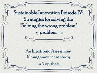 Sustainable Innovation Episode IV:
     Strategies for solving the
   "Solving the wrong problem"
             problem.


     An Electronic Assessment
     Management case study
           in 5 epithets
 