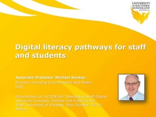 Digital literacy pathways for staff
and students
Associate Professor Michael Sankey
Director, Learning Environments and Media
USQ
Presentation at: ACODE 64: Developing Staff Digital
Literacies Concepts, Policies and Practices for
Staff. University of Waikato, New Zealand. 20-21
March.
 