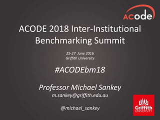 ACODE 2018 Inter-Institutional
Benchmarking Summit
25-27 June 2016
Griffith University
#ACODEbm18
Professor Michael Sankey
m.sankey@griffith.edu.au
@michael_sankey
 