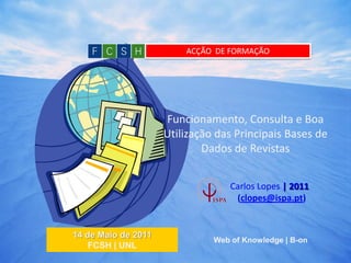 ACÇÃO DE FORMAÇÃO




                     Funcionamento, Consulta e Boa
                     Utilização das Principais Bases de
                             Dados de Revistas


                                   Carlos Lopes | 2011
                                    (clopes@ispa.pt)


14 de Maio de 2011
                               Web of Knowledge | B-on
    FCSH | UNL
                                                         1
 