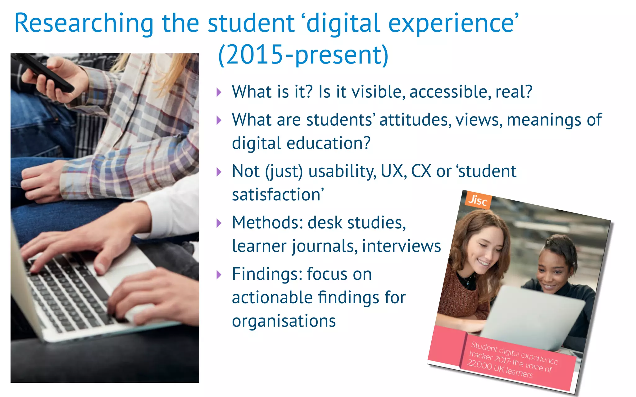 Researching the student ‘digital experience’  
(2015-present)
‣ What is it? Is it visible, accessible, real?
‣ What are students’ attitudes, views, meanings of
digital education?
‣ Not (just) usability, UX, CX or ‘student
satisfaction’
‣ Methods: desk studies,  
learner journals, interviews
‣ Findings: focus on  
actionable ﬁndings for 
organisations
 