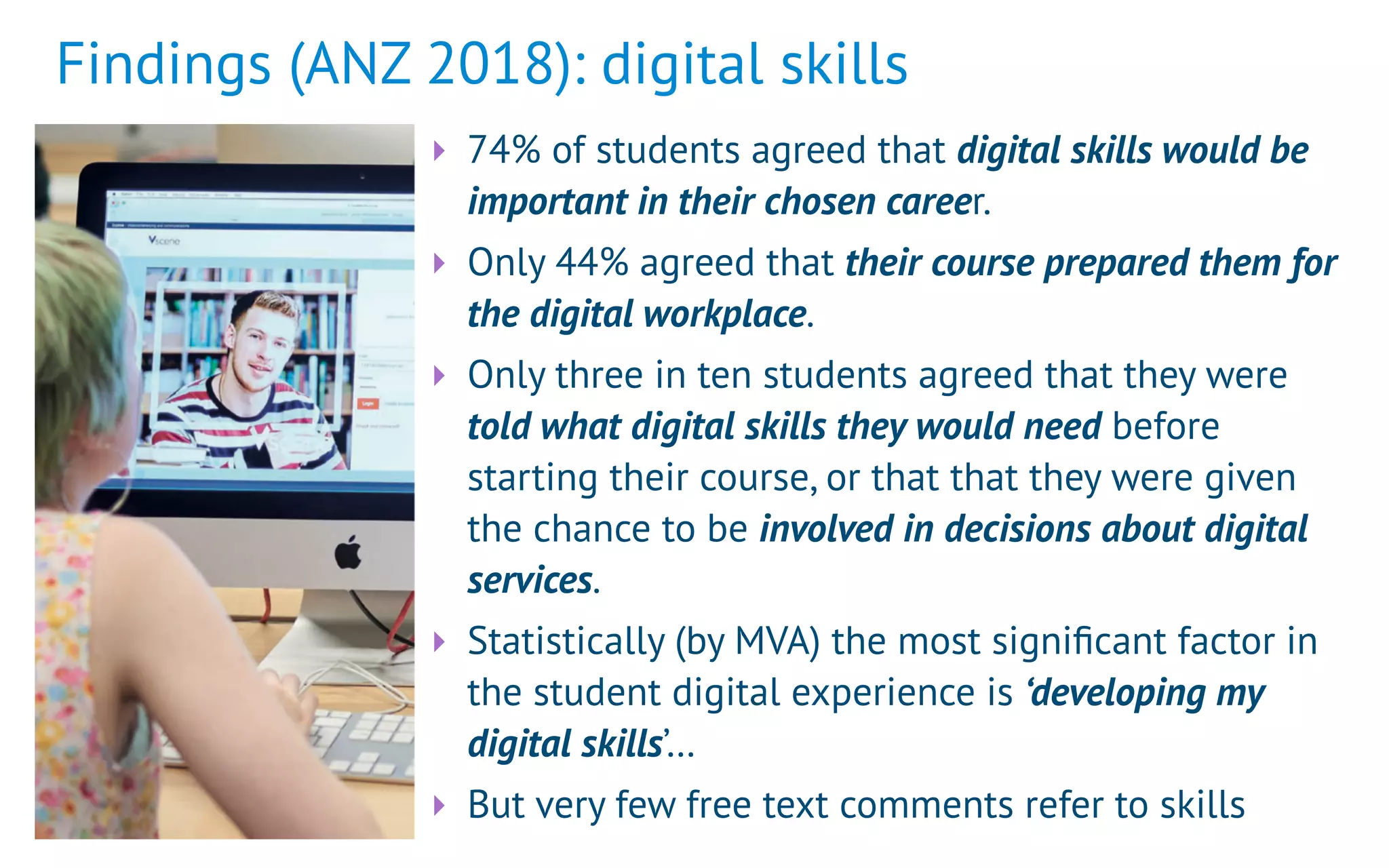 Findings (ANZ 2018): digital skills
‣ 74% of students agreed that digital skills would be
important in their chosen career.
‣ Only 44% agreed that their course prepared them for
the digital workplace.
‣ Only three in ten students agreed that they were
told what digital skills they would need before
starting their course, or that that they were given
the chance to be involved in decisions about digital
services.
‣ Statistically (by MVA) the most signiﬁcant factor in
the student digital experience is ‘developing my
digital skills’…
‣ But very few free text comments refer to skills
 