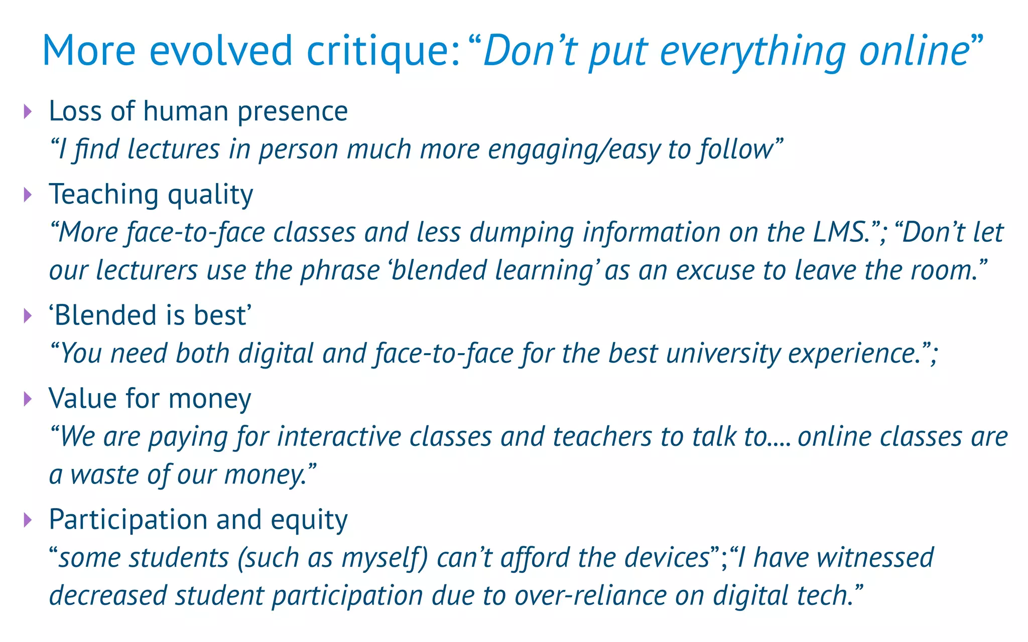 More evolved critique: “Don’t put everything online”
‣ Loss of human presence 
“I ﬁnd lectures in person much more engaging/easy to follow”
‣ Teaching quality 
“More face-to-face classes and less dumping information on the LMS.”; “Don’t let
our lecturers use the phrase ‘blended learning’ as an excuse to leave the room.”
‣ ‘Blended is best’ 
“You need both digital and face-to-face for the best university experience.”;
‣ Value for money 
“We are paying for interactive classes and teachers to talk to.... online classes are
a waste of our money.”
‣ Participation and equity 
“some students (such as myself) can’t afford the devices”;“I have witnessed
decreased student participation due to over-reliance on digital tech.”
 