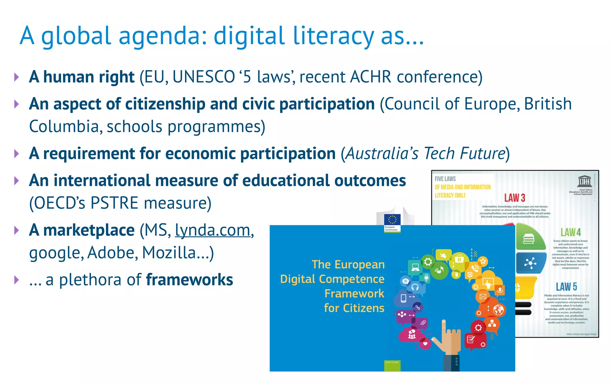 A global agenda: digital literacy as…
‣ A human right (EU, UNESCO ‘5 laws’, recent ACHR conference)
‣ An aspect of citizenship and civic participation (Council of Europe, British
Columbia, schools programmes)
‣ A requirement for economic participation (Australia’s Tech Future)
‣ An international measure of educational outcomes  
(OECD’s PSTRE measure)
‣ A marketplace (MS, lynda.com, 
google, Adobe, Mozilla…)
‣ … a plethora of frameworks
Social Europe
The European
Digital Competence
Framework
for Citizens
 
