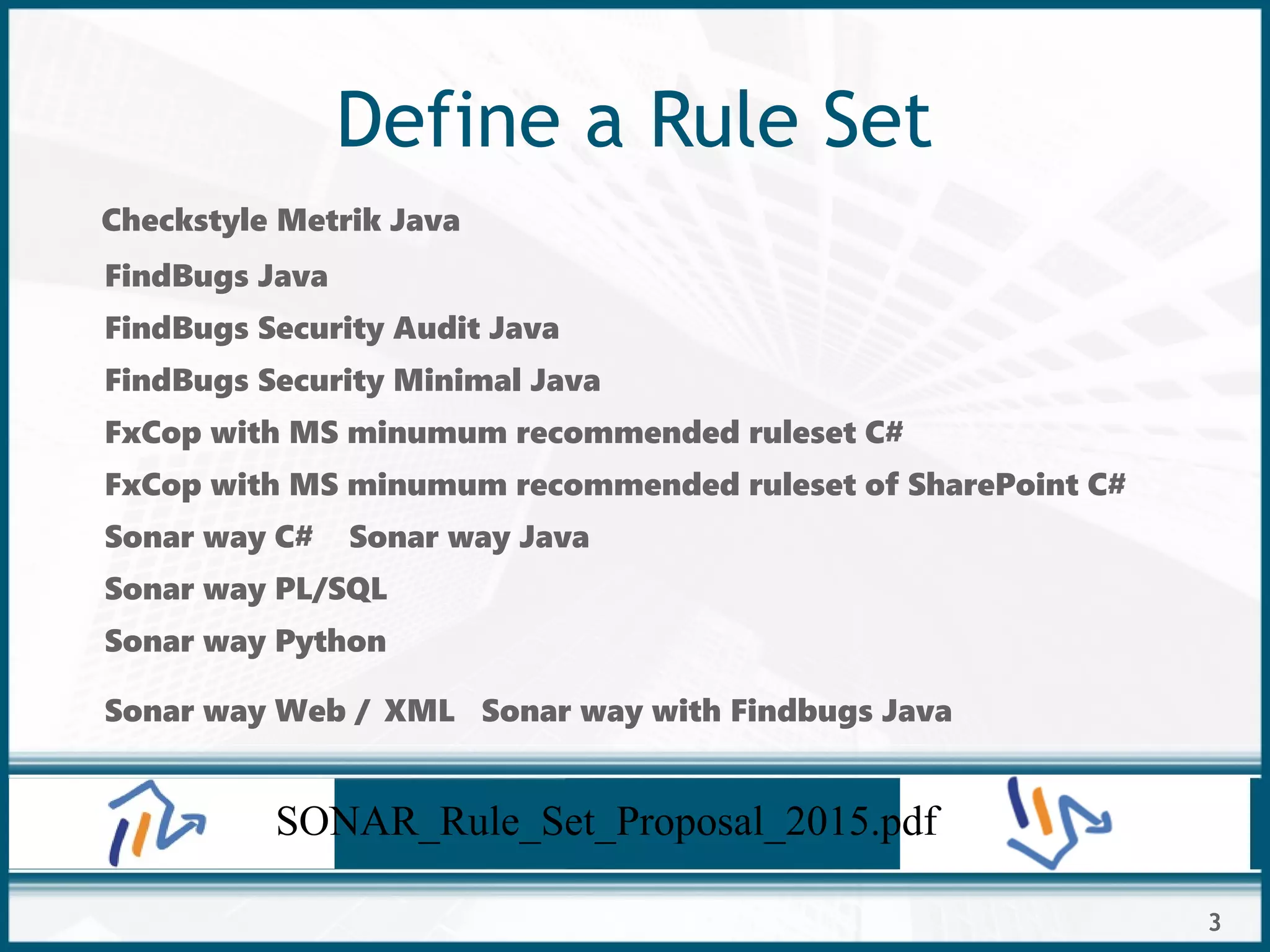 3
Define a Rule Set
Checkstyle Metrik Java
FindBugs Java
FindBugs Security Audit Java
FindBugs Security Minimal Java
FxCop with MS minumum recommended ruleset C#
FxCop with MS minumum recommended ruleset of SharePoint C#
Sonar way C# Sonar way Java
Sonar way PL/SQL
Sonar way Python
Sonar way Web / XML Sonar way with Findbugs Java
SONAR_Rule_Set_Proposal_2015.pdf
 