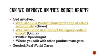 ▪ Get involved
▪ What should a Product Manager’s code of ethics
accomplish? (Quora)
▪ What should be in a Product Managers' code of
ethics? (Quora)
▪ Twitter: #prodmgmt
▪ Where you talk with other product managers.
▪ Needed: Real World Cases
 
