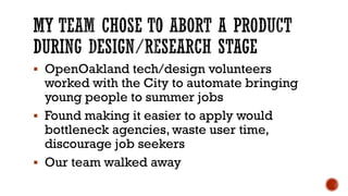 ▪ OpenOakland tech/design volunteers
worked with the City to automate bringing
young people to summer jobs
▪ Found making it easier to apply would
bottleneck agencies, waste user time,
discourage job seekers
▪ Our team walked away
 