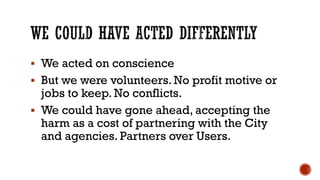 ▪ We acted on conscience
▪ But we were volunteers. No profit motive or
jobs to keep. No conflicts.
▪ We could have gone ahead, accepting the
harm as a cost of partnering with the City
and agencies. Partners over Users.
 