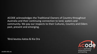 acode.edu.au
ACODE acknowledges the Traditional Owners of Country throughout
Australia and their continuing connection to land, waters and
community. We pay our respects to their Cultures, Country and Elders
past, present and emerging.
Tēnā koutou katoa & Kia Ora
 
