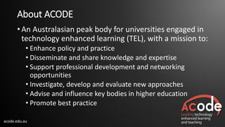 acode.edu.au
About ACODE
• An Australasian peak body for universities engaged in
technology enhanced learning (TEL), with a mission to:
• Enhance policy and practice
• Disseminate and share knowledge and expertise
• Support professional development and networking
opportunities
• Investigate, develop and evaluate new approaches
• Advise and influence key bodies in higher education
• Promote best practice
 
