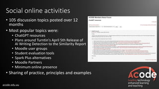 acode.edu.au
Social online activities
• 105 discussion topics posted over 12
months
• Most popular topics were:
• ChatGPT resources
• Plans around Turntin's April 5th Release of
AI Writing Detection to the Similarity Report
• Moodle user groups
• Student evaluation tools
• Spark Plus alternatives
• Moodle Partners
• Minimum online presence
• Sharing of practice, principles and examples
 