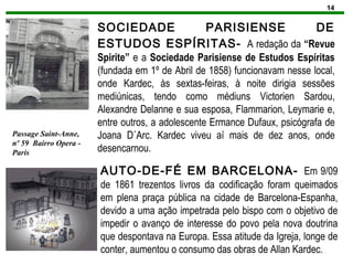14
SOCIEDADE PARISIENSE DE
ESTUDOS ESPÍRITAS- A redação da “Revue
Spirite” e a Sociedade Parisiense de Estudos Espíritas
(fundada em 1º de Abril de 1858) funcionavam nesse local,
onde Kardec, às sextas-feiras, à noite dirigia sessões
mediúnicas, tendo como médiuns Victorien Sardou,
Alexandre Delanne e sua esposa, Flammarion, Leymarie e,
entre outros, a adolescente Ermance Dufaux, psicógrafa de
Joana D´Arc. Kardec viveu aí mais de dez anos, onde
desencarnou.
Passage Saint-Anne,
nº 59 Bairro Opera -
Paris
AUTO-DE-FÉ EM BARCELONA- Em 9/09
de 1861 trezentos livros da codificação foram queimados
em plena praça pública na cidade de Barcelona-Espanha,
devido a uma ação impetrada pelo bispo com o objetivo de
impedir o avanço de interesse do povo pela nova doutrina
que despontava na Europa. Essa atitude da Igreja, longe de
conter, aumentou o consumo das obras de Allan Kardec.
 
