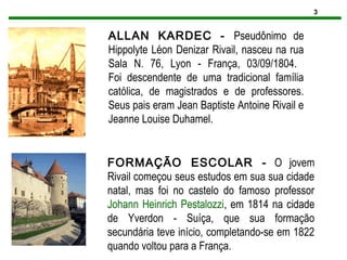 3
ALLAN KARDEC - Pseudônimo de
Hippolyte Léon Denizar Rivail, nasceu na rua
Sala N. 76, Lyon - França, 03/09/1804.
Foi descendente de uma tradicional família
católica, de magistrados e de professores.
Seus pais eram Jean Baptiste Antoine Rivail e
Jeanne Louise Duhamel.
FORMAÇÃO ESCOLAR - O jovem
Rivail começou seus estudos em sua sua cidade
natal, mas foi no castelo do famoso professor
Johann Heinrich Pestalozzi, em 1814 na cidade
de Yverdon - Suíça, que sua formação
secundária teve início, completando-se em 1822
quando voltou para a França.
 