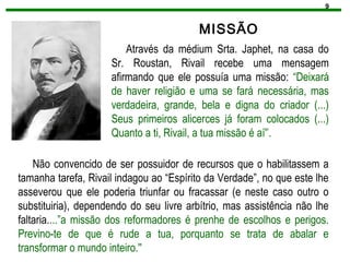 9
MISSÃO
Através da médium Srta. Japhet, na casa do
Sr. Roustan, Rivail recebe uma mensagem
afirmando que ele possuía uma missão: “Deixará
de haver religião e uma se fará necessária, mas
verdadeira, grande, bela e digna do criador (...)
Seus primeiros alicerces já foram colocados (...)
Quanto a ti, Rivail, a tua missão é aí'’.
Não convencido de ser possuidor de recursos que o habilitassem a
tamanha tarefa, Rivail indagou ao “Espírito da Verdade”, no que este lhe
asseverou que ele poderia triunfar ou fracassar (e neste caso outro o
substituiria), dependendo do seu livre arbítrio, mas assistência não lhe
faltaria....”a missão dos reformadores é prenhe de escolhos e perigos.
Previno-te de que é rude a tua, porquanto se trata de abalar e
transformar o mundo inteiro.''
 