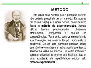 10
MÉTODO
Era claro para Kardec que a pesquisa espírita
não poderia prescindir de um método. Eis porque
ele afirma: "Apliquei à nova ciência, como sempre
fizera, o método da experimentação. Jamais
utilizei teorias preconcebidas; observava
atentamente, comparava e deduzia as
conseqüências. "Para tanto, usou os elementos de
sua formação, ao mesmo tempo racionalista e
positivista. De um lado, somente aceitava aquilo
que não lhe violentasse a razão, aquilo que fizesse
sentido na visão de mundo. De outro instituiu o
controle universal do ensino dos Espíritos, isto é,
uma adaptação da repetibilidade exigida pelo
método experimental.
 