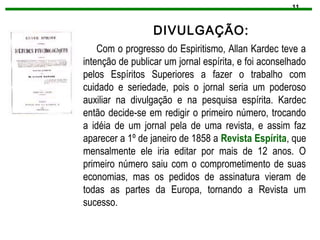 11
DIVULGAÇÃO:
Com o progresso do Espiritismo, Allan Kardec teve a
intenção de publicar um jornal espírita, e foi aconselhado
pelos Espíritos Superiores a fazer o trabalho com
cuidado e seriedade, pois o jornal seria um poderoso
auxiliar na divulgação e na pesquisa espírita. Kardec
então decide-se em redigir o primeiro número, trocando
a idéia de um jornal pela de uma revista, e assim faz
aparecer a 1º de janeiro de 1858 a Revista Espírita, que
mensalmente ele iria editar por mais de 12 anos. O
primeiro número saiu com o comprometimento de suas
economias, mas os pedidos de assinatura vieram de
todas as partes da Europa, tornando a Revista um
sucesso.
 