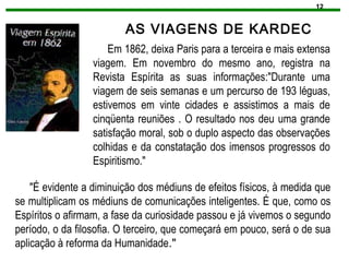 12
AS VIAGENS DE KARDEC
Em 1862, deixa Paris para a terceira e mais extensa
viagem. Em novembro do mesmo ano, registra na
Revista Espírita as suas informações:"Durante uma
viagem de seis semanas e um percurso de 193 léguas,
estivemos em vinte cidades e assistimos a mais de
cinqüenta reuniões . O resultado nos deu uma grande
satisfação moral, sob o duplo aspecto das observações
colhidas e da constatação dos imensos progressos do
Espiritismo."
"É evidente a diminuição dos médiuns de efeitos físicos, à medida que
se multiplicam os médiuns de comunicações inteligentes. É que, como os
Espíritos o afirmam, a fase da curiosidade passou e já vivemos o segundo
período, o da filosofia. O terceiro, que começará em pouco, será o de sua
aplicação à reforma da Humanidade."
 