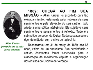 15
1869: CHEGA AO FIM SUA
MISSÃO - Allan Kardec foi escolhido para tão
elevada missão, justamente pela nobreza de seus
sentimentos e pela elevação do seu caráter, tudo
aliado a uma sólida inteligência. Ele sujeitava seus
sentimentos e pensamentos à reflexão. Tudo era
submetido ao poder da lógica. Nada passava sem o
rigor do método, sem o crivo do raciocínio.
Desencarnou em 31 de março de 1869, aos 65
anos, vítima de um aneurisma. Sua persistência e
estudo constantes foram essenciais para a
elaboração do movimento espírita e organização
dos ensinos do Espírito de Verdade.
Allan Kardec
portando um de seus
livros espíritas.
 