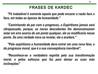 16
FRASES DE KARDEC
"Fé inabalável é somente aquela que pode encarar a razão face a
face, em todas as épocas da humanidade."
"Caminhando de par com o progresso, o Espiritismo jamais será
ultrapassado, porque, se novas descobertas lhe demonstrassem
estar em erro acerca de um ponto qualquer, ele se modificaria nesse
ponto. Se uma verdade nova se revelar, ele a aceitará."
"Pelo espiritismo a humanidade deve entrar em uma nova fase, a
do progresso moral, que é a sua conseqüência inevitável".
"Reconhece-se o verdadeiro espírita pela sua transformação
moral, e pelos esforços que faz para domar as suas más
inclinações"
 