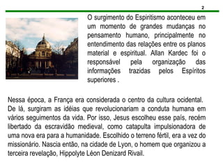 2
O surgimento do Espiritismo aconteceu em
um momento de grandes mudanças no
pensamento humano, principalmente no
entendimento das relações entre os planos
material e espiritual. Allan Kardec foi o
responsável pela organização das
informações trazidas pelos Espíritos
superiores .
Nessa época, a França era considerada o centro da cultura ocidental.
De lá, surgiram as idéias que revolucionariam a conduta humana em
vários seguimentos da vida. Por isso, Jesus escolheu esse país, recém
libertado da escravidão medieval, como catapulta impulsionadora de
uma nova era para a humanidade. Escolhido o terreno fértil, era a vez do
missionário. Nascia então, na cidade de Lyon, o homem que organizou a
terceira revelação, Hippolyte Léon Denizard Rivail.
 