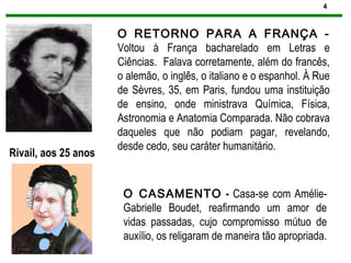 4
O RETORNO PARA A FRANÇA -
Voltou à França bacharelado em Letras e
Ciências. Falava corretamente, além do francês,
o alemão, o inglês, o italiano e o espanhol. À Rue
de Sèvres, 35, em Paris, fundou uma instituição
de ensino, onde ministrava Química, Física,
Astronomia e Anatomia Comparada. Não cobrava
daqueles que não podiam pagar, revelando,
desde cedo, seu caráter humanitário.
Rivail, aos 25 anos
O CASAMENTO - Casa-se com Amélie-
Gabrielle Boudet, reafirmando um amor de
vidas passadas, cujo compromisso mútuo de
auxílio, os religaram de maneira tão apropriada.
 