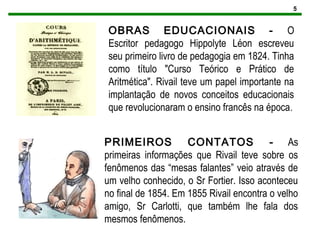 5
OBRAS EDUCACIONAIS - O
Escritor pedagogo Hippolyte Léon escreveu
seu primeiro livro de pedagogia em 1824. Tinha
como título "Curso Teórico e Prático de
Aritmética". Rivail teve um papel importante na
implantação de novos conceitos educacionais
que revolucionaram o ensino francês na época.
PRIMEIROS CONTATOS - As
primeiras informações que Rivail teve sobre os
fenômenos das “mesas falantes” veio através de
um velho conhecido, o Sr Fortier. Isso aconteceu
no final de 1854. Em 1855 Rivail encontra o velho
amigo, Sr Carlotti, que também lhe fala dos
mesmos fenômenos.
 