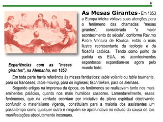 6
Experiências com as "mesas
girantes", na Alemanha, em 1853
As Mesas Girantes - Em 1853
a Europa inteira voltava suas atenções para
o fenômeno das chamadas "mesas
girantes", considerado "o maior
acontecimento do século", conforme Rev.mo
Padre Ventura de Raulica, então o mais
ilustre representante da teologia e da
filosofia católica. Tendo como ponto de
partida os EUA, os acontecimentos
espantosos expandiam-se agora pelo
mundo todo.
Em toda parte havia referência às mesas fantásticas: table volante ou table tournante,
para os franceses; table-moving, para os ingleses; tischrüeken, para os alemães.
Segundo artigos na imprensa da época, os fenômenos se realizavam tanto nos mais
eminentes palácios, quanto nos mais humildes casebres. Lamentavelmente, esses
fenômenos, que na verdade ocorriam por iniciativa do plano espiritual objetivando
confundir o materialismo vigente, constituíam para a maioria dos assistentes um
passatempo como qualquer outro e ninguém se aprofundava no estudo da causa de tais
manifestações absolutamente incomuns.
 