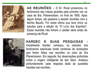 7
AS REUNIÕES - O Sr. Rivail presenciou os
fenômenos das mesas girantes pela primeira vez na
casa da Sra. Plainemaison, no final de 1855. Após
algum tempo, ele passaria a assistir reuniões com a
família Baudin. Foi nesta última que teve início os
estudos para a edição do "O Livro dos Espíritos".
Essas reuniões não tinham o caráter sério antes da
presença de Rivail.
KARDEC E SUAS PESQUISAS -
Inicialmente Kardec começou os estudos dos
fenômenos espirituais lendo centenas de anotações
que foram feitas nas reuniões na casa da Sra
Planeimaison. Em seguida, fez observações profundas
sobre a origem inteligente de tais fatos. Analisou
profundamente cada resposta dada às questões
trazidas nas reuniões.
 
