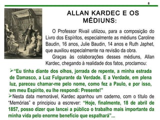 8
ALLAN KARDEC E OS
MÉDIUNS:
O Professor Rivail utilizou, para a composição do
Livro dos Espíritos, especialmente as médiuns Caroline
Baudin, 16 anos, Julie Baudin, 14 anos e Ruth Japhet,
que auxiliou especialmente na revisão da obra.
Graças às colaborações desses médiuns, Allan
Kardec, chegando à realidade dos fatos, proclamou:
“Eu tinha diante dos olhos, jorrada de repente, a minha estrada
de Damasco, a Luz Fulgurante da Verdade. E a Verdade, em plena
luz, pareceu chamar-me pelo nome, como fez a Paulo, e por isso,
em meu Espírito, eu lhe respondi: Presente!”
Nesta data memorável, Kardec apanhou um caderno, com o título de
“Memórias” e principiou a escrever: “Hoje, finalmente, 18 de abril de
1857, posso dizer que lancei a público o trabalho mais importante da
minha vida pelo enorme benefício que espalhará”...
 