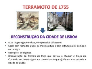 TERRAMOTO de 1755RECONSTRUÇÃO DA CIDADE DE LISBOARuas largas e geométricas, com passeios calcetadosCasas com fachadas iguais, da mesma altura e com estrutura anti-sismos e corta-fogosRede geral de esgotosReconstrução do Terreiro do Paço que passou a chamar-se Praça do Comércio em homenagem aos comerciantes que ajudaram a reconstruir a cidade de Lisboa