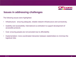 Other day to day services – potential trendsContext sensitive services:E.g. services that make use of awareness of where a user is located to present relevant informationMore accessible products and servicesE.g. more accessible, personalised interfacesLower cost products and servicesServices supporting an easier lifeE.g. more automated services, including reminders for everyday tasksE.g. more engaging and realistic virtual worlds are being developed32
