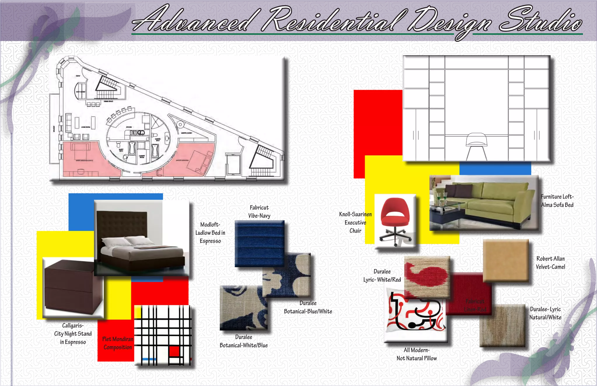 Advanced Residential Design Studio



                                                                                                                                                        Furniture Loft-
                                                         Fabricut                                                                                       Alma Sofa Bed
                                                        Vibe-Navy                          Knoll-Saarinen
                                     Modloft-                                                Executive
                                   Ludlow Bed in                                                Chair
                                     Espresso

                                                                                                                                                      Robert Allan
                                                                                                                                                      Velvet-Camel
                                                                                                          Duralee
                                                                                                     Lyric- White/Red


                                                                          Duralee                                                        Fabricut
                                                                    Botanical-Blue/White                                                Linen-Red   Duralee- Lyric
                                                                                                                                                    Natural/White
    Callgaris-
City Night Stand                                   Duralee
   in Espresso     Piet Mondiran
                    Composition              Botanical-White/Blue
                                                                                                                     All Modern-
                                                                                                                   Not Natural Pillow
 