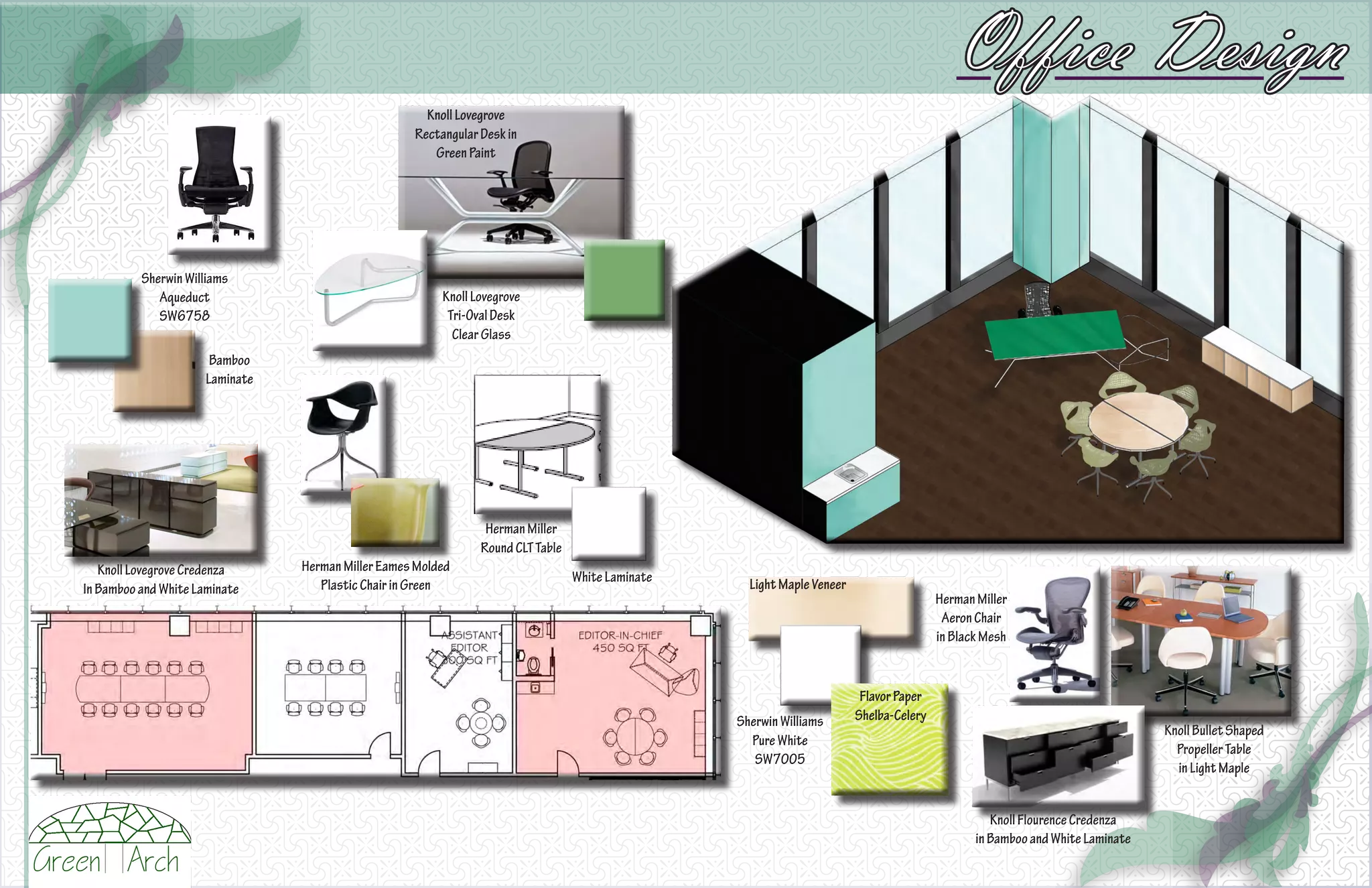 Office Design
                                                      Knoll Lovegrove
                                                    Rectangular Desk in
                                                       Green Paint




          Sherwin Williams
             Aqueduct                                    Knoll Lovegrove
             SW6758                                       Tri-Oval Desk
                                                           Clear Glass
                       Bamboo
                      Laminate




                                                                 Herman Miller
                                                                Round CLT Table
   Knoll Lovegrove Credenza      Herman Miller Eames Molded
                                                                                  White Laminate     Light Maple Veneer
In Bamboo and White Laminate        Plastic Chair in Green
                                                                                                                                          Herman Miller
                                                                                                                                           Aeron Chair
                                                                                                                                          in Black Mesh


                                                                                                                           Flavor Paper
                                                                                                   Sherwin Williams       Shelba-Celery
                                                                                                                                                                                Knoll Bullet Shaped
                                                                                                     Pure White
                                                                                                                                                                                  Propeller Table
                                                                                                      SW7005
                                                                                                                                                                                  in Light Maple


                                                                                                                                                    Knoll Flourence Credenza
                                                                                                                                                 in Bamboo and White Laminate
 