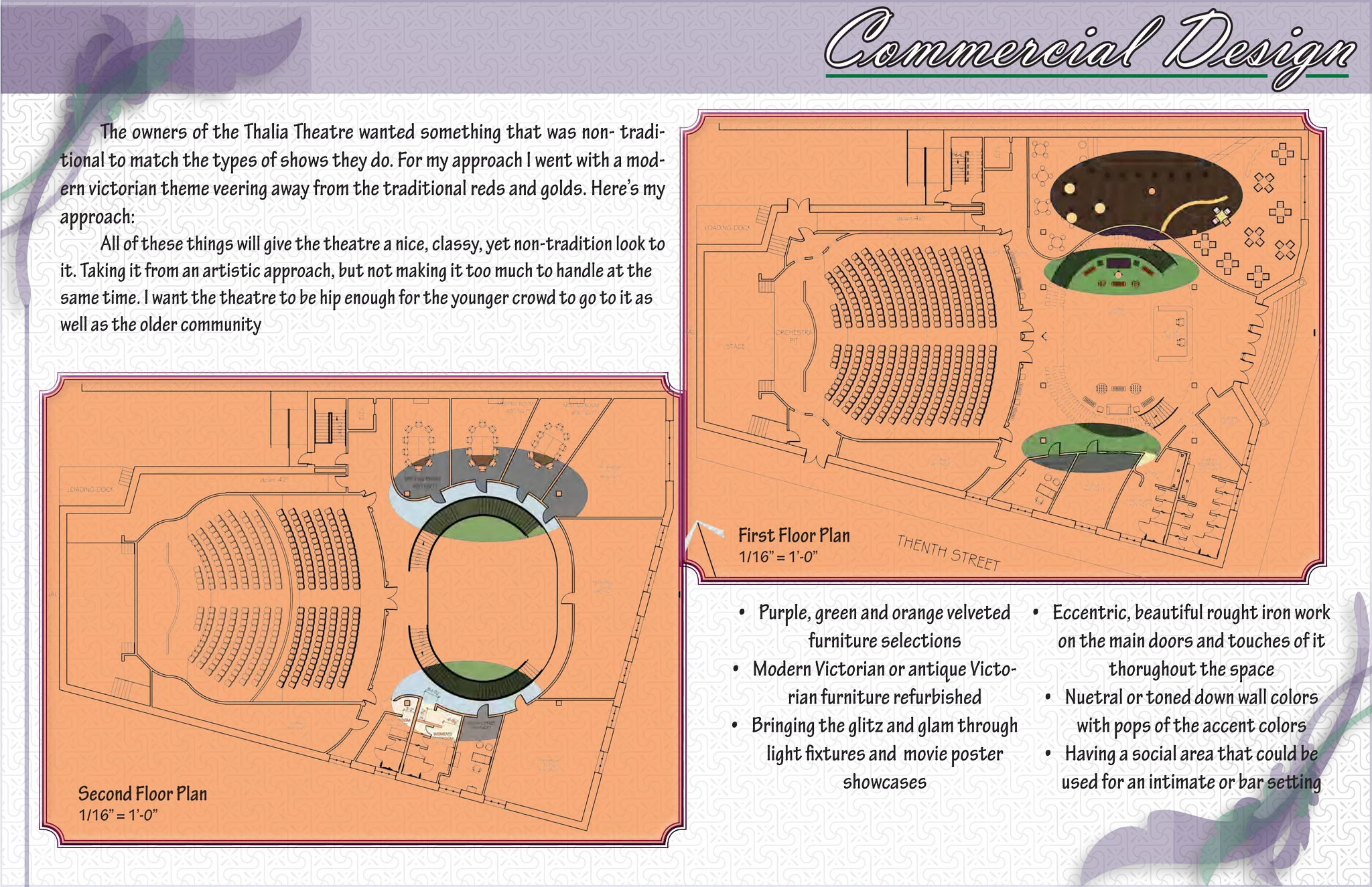 Commercial Design
      The owners of the Thalia Theatre wanted something that was non- tradi-
tional to match the types of shows they do. For my approach I went with a mod-
ern victorian theme veering away from the traditional reds and golds. Here’s my
approach:
      All of these things will give the theatre a nice, classy, yet non-tradition look to
it. Taking it from an artistic approach, but not making it too much to handle at the
same time. I want the theatre to be hip enough for the younger crowd to go to it as
well as the older community




                                                                                            First Floor Plan
                                                                                            1/16” = 1’-0”


                                                                                             •	 Purple, green and orange velveted •	 Eccentric, beautiful rought iron work
                                                                                                        furniture selections          on the main doors and touches of it
                                                                                            •	 Modern Victorian or antique Victo-            thorughout the space
                                                                                                    rian furniture refurbished      •	 Nuetral or toned down wall colors
                                                                                            •	 Bringing the glitz and glam through       with pops of the accent colors
                                                                                                 light fixtures and movie poster    •	 Having a social area that could be
  Second Floor Plan
                                                                                                             showcases                 used for an intimate or bar setting
  1/16” = 1’-0”
 