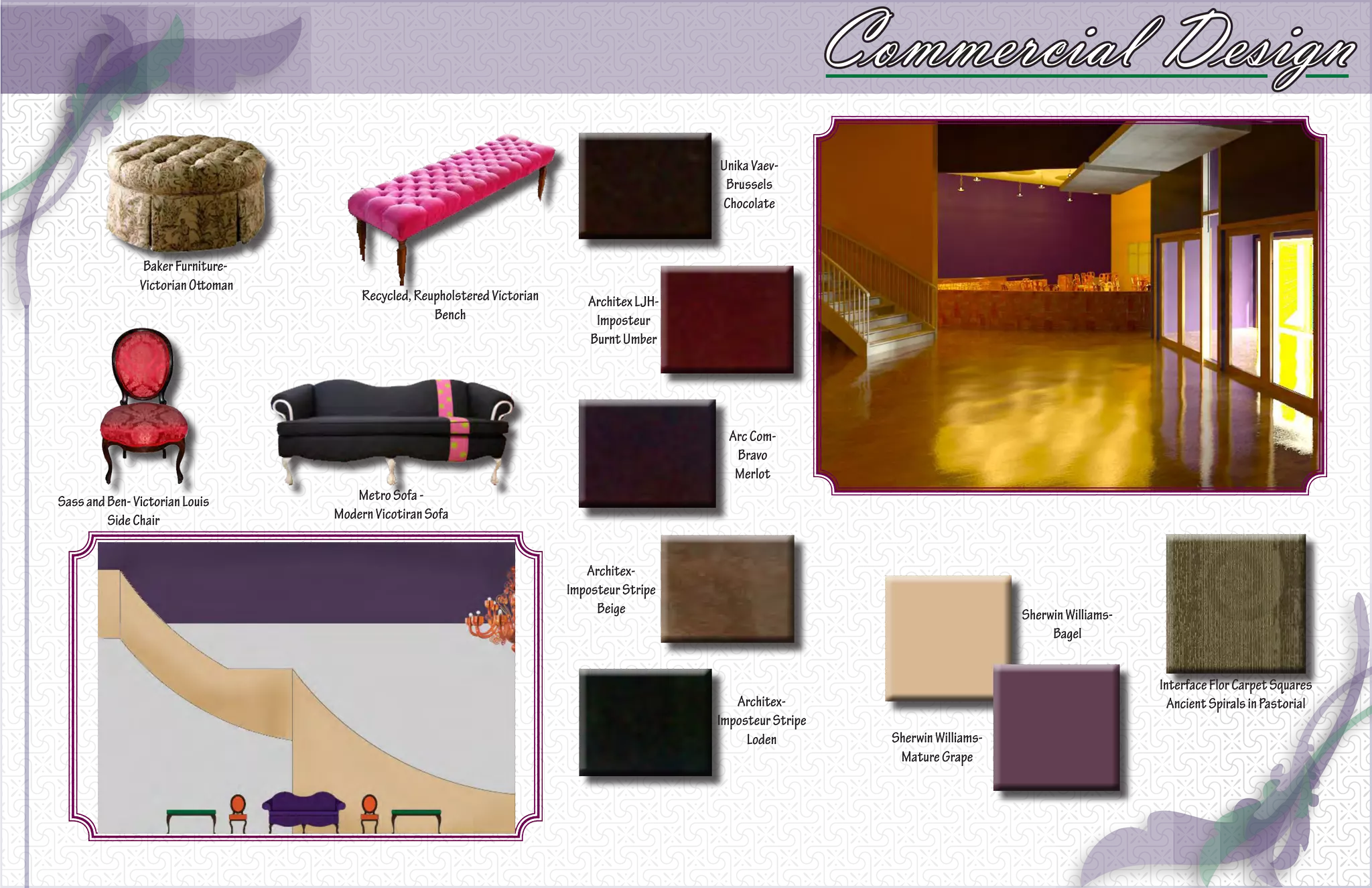 Commercial Design
                                                                                               Unika Vaev-
                                                                                                Brussels
                                                                                               Chocolate



                Baker Furniture-
               Victorian Ottoman
                                        Recycled, Reupholstered Victorian      Architex LJH-
                                                     Bench                      Imposteur
                                                                               Burnt Umber




                                                                                                 Arc Com-
                                                                                                  Bravo
                                                                                                  Merlot
Sass and Ben- Victorian Louis         Metro Sofa -
         Side Chair                Modern Vicotiran Sofa


                                                                               Architex-
                                                                            Imposteur Stripe
                                                                                 Beige                                                  Sherwin Williams-
                                                                                                                                             Bagel


                                                                                                                                                            Interface Flor Carpet Squares
                                                                                                  Architex-                                                   Ancient Spirals in Pastorial
                                                                                               Imposteur Stripe
                                                                                                    Loden           Sherwin Williams-
                                                                                                                     Mature Grape
 