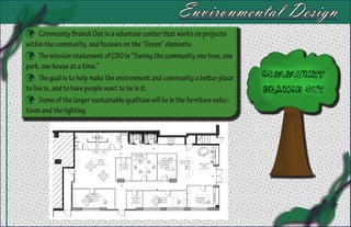 Environmental Design
 Community Branch Out is a volunteer center that works on projects
within the community, and focuses on the “Green” elements.
 The mission statement of CBO is “Saving the community one tree, one
park, one house at a time.”
 The goal is to help make the environment and community a better place
to live in, and to have people want to be in it.
 Some of the larger sustainable qualities will be in the furniture selec-
tions and the lighting.
 