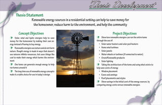 Thesis Development
      Thesis Statement
                         Renewable energy sources in a residential setting can help to save money for
                          the homeowner, reduce harm to the environment, and help the community

          Concept Objectives                                                                Project Objectives
 Solar, wind and hydro energies help to save                               Show how renewable energies can run the entire home
money for the homeowner by making their own en-                            through the use of:
ergy instead of having to buy energy.                                         •	 Solar water heaters and solar pool heaters
 Renewable energies use nature and do not harm                               •	 Home wind turbines
nature. Bought energy is made in ways that doesn’t                            •	 Solar panels
use natures infinite resources, but uses things like                          •	 Water wheels or turbines (if connected to water)
coal to make their energy which harms the environ-                            •	 Green/Renewable products
ment                                                                          •	 Solar lighting
 One home can generate enough energy to help                               Taking the architecture of the home and using what exists to
run homes around it                                                        help save costs of energy
 The long time use of renewable energy concepts                              •	 Window placement
make it a viable choice for use in today’s design.                            •	 Eaves and awnings
                                                                              •	 Roof placements and styles
                                                                            Show savings in the initial cost of the energy sources, by
                                                                           comparing energy costs versus renewable energies.
 