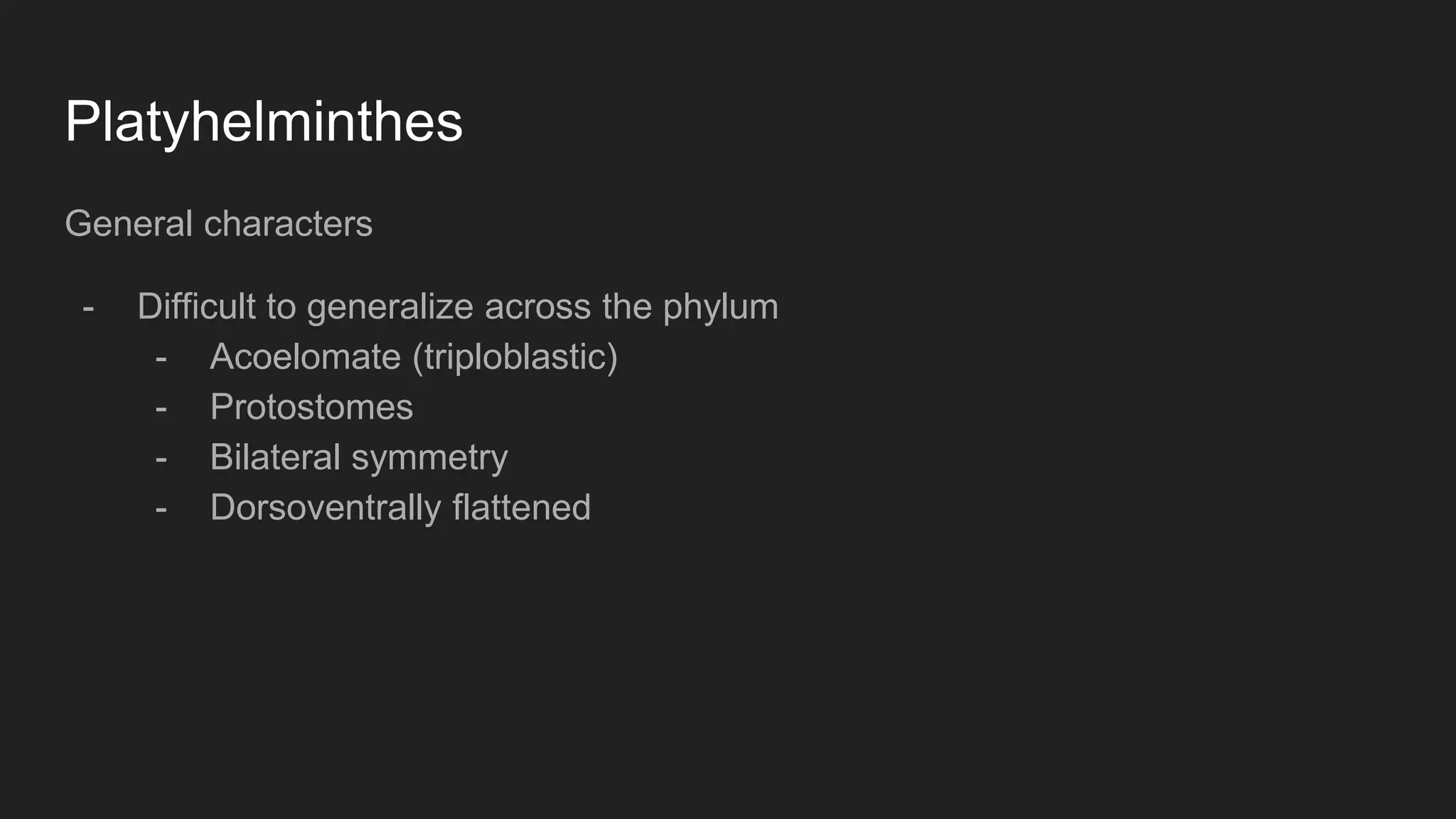 Platyhelminthes
General characters
- Difficult to generalize across the phylum
- Acoelomate (triploblastic)
- Protostomes
- Bilateral symmetry
- Dorsoventrally flattened
 