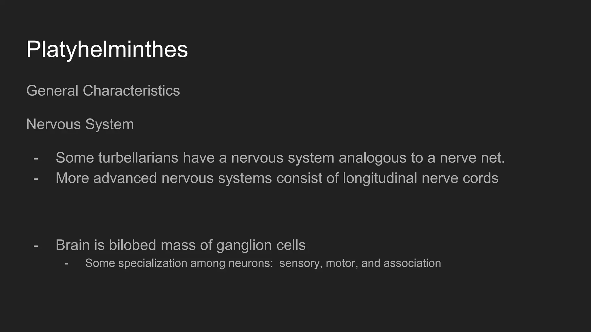 Platyhelminthes
General Characteristics
Nervous System
- Some turbellarians have a nervous system analogous to a nerve net.
- More advanced nervous systems consist of longitudinal nerve cords
- Brain is bilobed mass of ganglion cells
- Some specialization among neurons: sensory, motor, and association
 
