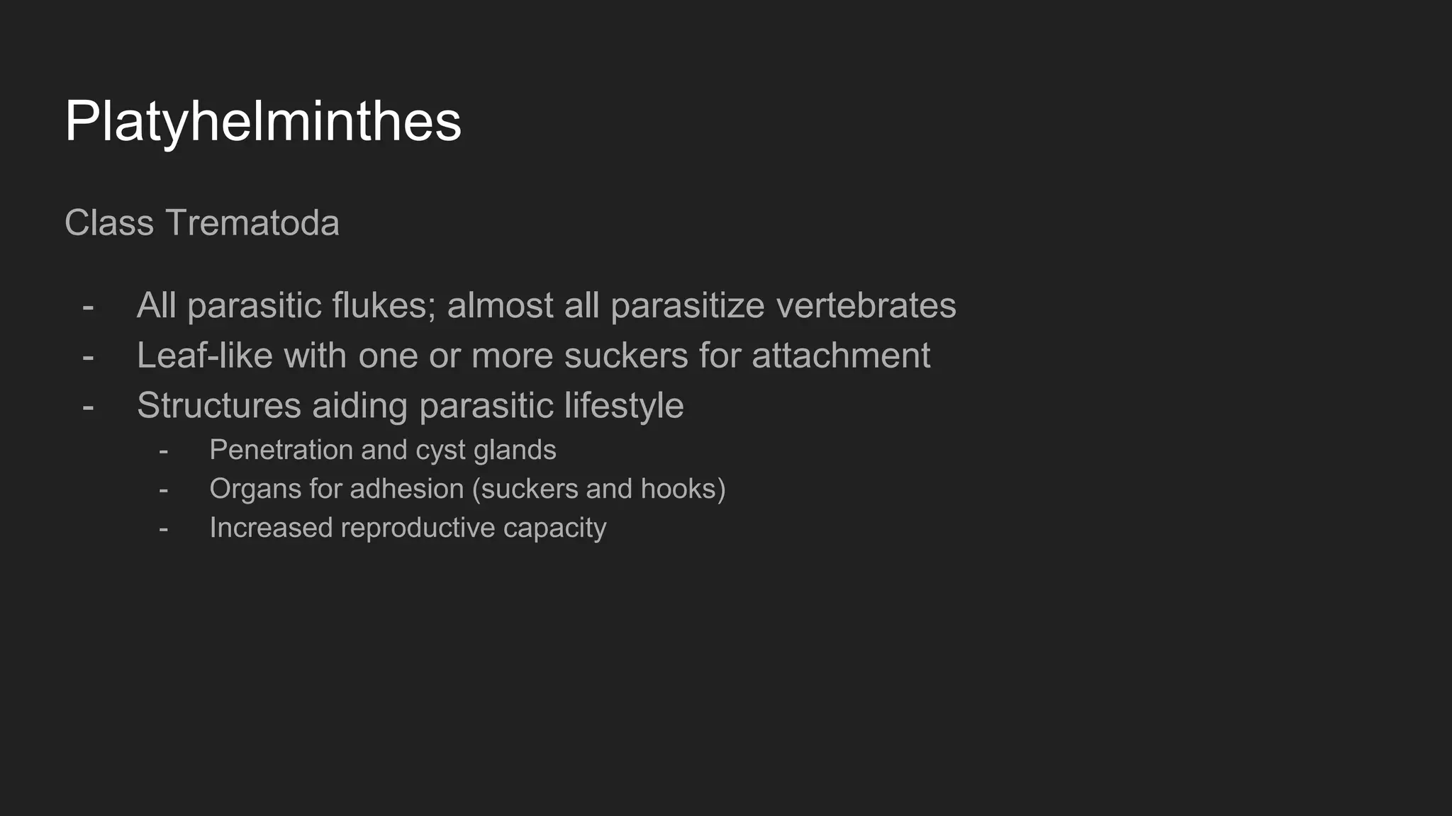 Platyhelminthes
Class Trematoda
- All parasitic flukes; almost all parasitize vertebrates
- Leaf-like with one or more suckers for attachment
- Structures aiding parasitic lifestyle
- Penetration and cyst glands
- Organs for adhesion (suckers and hooks)
- Increased reproductive capacity
 