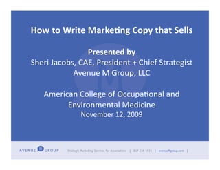 How	
  to	
  Write	
  Marke-ng	
  Copy	
  that	
  Sells	
  	
  

                      Presented	
  by	
  
Sheri	
  Jacobs,	
  CAE,	
  President	
  +	
  Chief	
  Strategist	
  
               Avenue	
  M	
  Group,	
  LLC	
  

     American	
  College	
  of	
  OccupaAonal	
  and	
  
           Environmental	
  Medicine	
  
                     November	
  12,	
  2009	
  
 