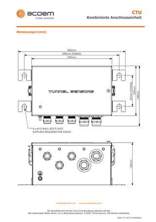 CTU
Kombinierte Anschlusseinheit
vertrieb@acoem.com www.tunnelsensors.com
Die Spezifikationen können ohne Vorankündigung geändert werden.
Alle verwendeten Bilder dienen nur zu Illustrationszwecken. © 2020 Tunnel Sensors. Alle Rechte vorbehalten.
COD-1111 V2.1D 15/05/2020
Abmessungen (mm):
 