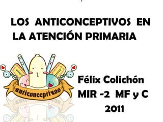 .

LOS ANTICONCEPTIVOS EN
LA ATENCIÓN PRIMARIA


          Félix Colichón
          MIR -2 MF y C
                2011
 
