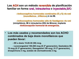 Los ACH son un método reversible de planificación
 familiar en forma oral, intrauterina o inyectable,S/C:
          - Anticonceptivos hormonales combinados (E y G) via oral
                  (monofásicos , trifásicos) ó via IM.

          - Anticonceptivos hormonales sólo de Gestágenos via oral
       (minipíldora), IM ó intrauterina (DIU de Mirena), implante
              -Anticoncepción hormonal de emergencia.


• Los más usados y recomendados son los ACHO
  combinados de baja dosis monofásicos que
  pueden llevar:
       - EE a dosis 15-20-30 (50) mcg.
       - Levonorgestrel 150-200 mcg (G 2º generación), Gestodeno 60-
  75 mcg (G 3º generación), Desogestrel 150 mcg ( G 3º generación),
  drosperinona 3 mg, acetato de clormadinonda 2 mg.
 