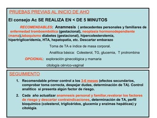PRUEBAS PREVIAS AL INICIO DE AHO
El consejo Ac SE REALIZA EN < DE 5 MINUTOS
        RECOMENDABLES: Anamnesis ( antecedentes personales y familiares de
 enfermedad tromboembólica (gestacional), neoplasia hormonodependiente
(mama),tabaquismo diabetes (gestacional), hipercolesterolemia,
hipertrigliceridemia, HTA, hepatopatía, etc. Descartar embarazo
                       Toma de TA e índice de masa corporal.
                       Analítica básica: Colesterol, TG, glucemia, T protrombina
         OPCIONAL: exploración ginecológica y mamaria
                      citología cérvico-vaginal

SEGUIMIENTO
    1. Recomendable primer control a los 3-6 meses (efectos secundarios,
       comprobar toma correcta, despejar dudas, determinación de TA). Control
       analítico si presenta algún factor de riesgo.
    2. Cada año actualizar anamnesis personal y familiar,revalorar los factores
       de riesgo y descartar contraindicaciones, determinación de TA, perfil
       bioquímico (colesterol, triglicéridos, glucemia y enzimas hepáticas) y
       citológía.
 