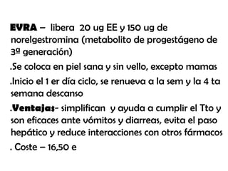 EVRA – libera 20 ug EE y 150 ug de
norelgestromina (metabolito de progestágeno de
3ª generación)
.Se coloca en piel sana y sin vello, excepto mamas
.Inicio el 1 er día ciclo, se renueva a la sem y la 4 ta
semana descanso
.Ventajas- simplifican y ayuda a cumplir el Tto y
son eficaces ante vómitos y diarreas, evita el paso
hepático y reduce interacciones con otros fármacos
. Coste – 16,50 e
 