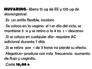 NUVARING- libera 15 ug de EE y 120 ug de
etonorgestrel.
.Es un anillo flexible, incoloro
.Se coloca en la vagina el 1 er día del ciclo, se
mantiene 3 ss y se retira a la 4 ta s – descanso
.Si se coloca en cualquier día- requiere AC
adicional durante 7 diás
.Si se retira por < de 3 horas no pierde su efecto.
.Negativo- produce con más frecuencia aumento
de flujo y vaginitis.
.Coste 16,08 e
 