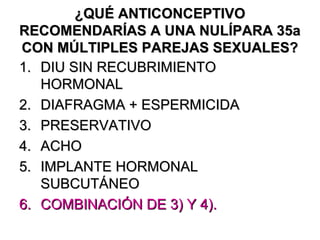 ¿QUÉ ANTICONCEPTIVO
RECOMENDARÍAS A UNA NULÍPARA 35a
CON MÚLTIPLES PAREJAS SEXUALES?
1. DIU SIN RECUBRIMIENTO
   HORMONAL
2. DIAFRAGMA + ESPERMICIDA
3. PRESERVATIVO
4. ACHO
5. IMPLANTE HORMONAL
   SUBCUTÁNEO
6. COMBINACIÓN DE 3) Y 4).
 